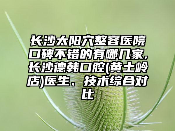 长沙太阳穴整容医院口碑不错的有哪几家,长沙德韩口腔(黄土岭店)医生、技术综合对比