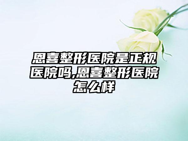 恩喜整形医院是正规医院吗,恩喜整形医院怎么样