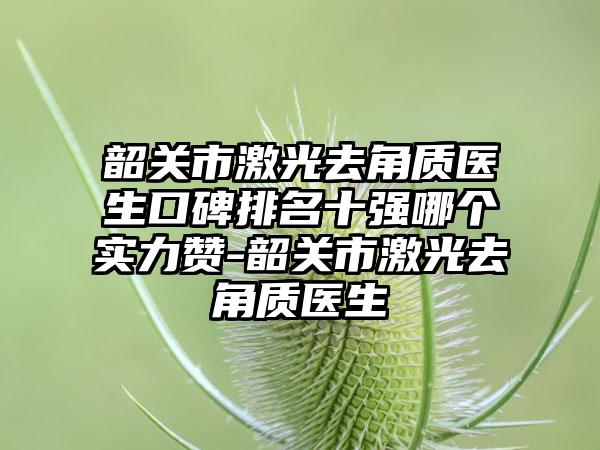 韶关市激光去角质医生口碑排名十强哪个实力赞-韶关市激光去角质医生