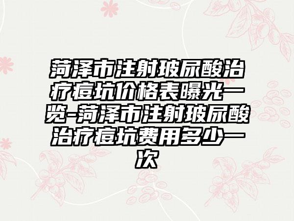 菏泽市注射玻尿酸治疗痘坑价格表曝光一览-菏泽市注射玻尿酸治疗痘坑费用多少一次