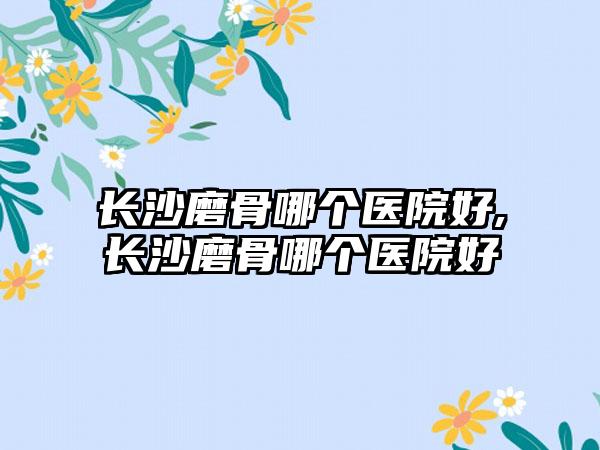 长沙磨骨哪个医院好,长沙磨骨哪个医院好