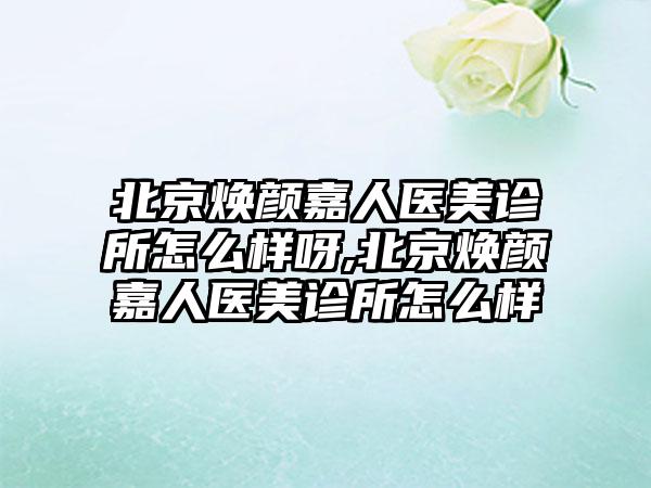 北京焕颜嘉人医美诊所怎么样呀,北京焕颜嘉人医美诊所怎么样