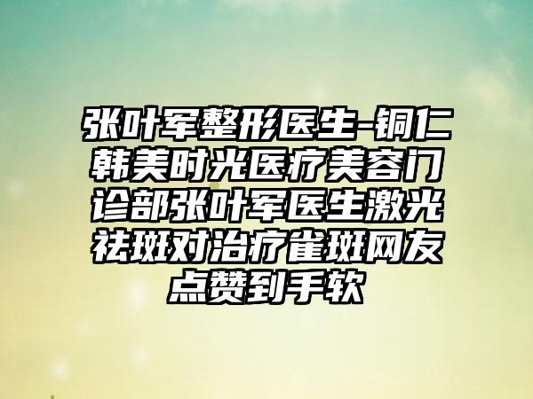 张叶军整形医生-铜仁韩美时光医疗美容门诊部张叶军医生激光祛斑对治疗雀斑网友点赞到手软