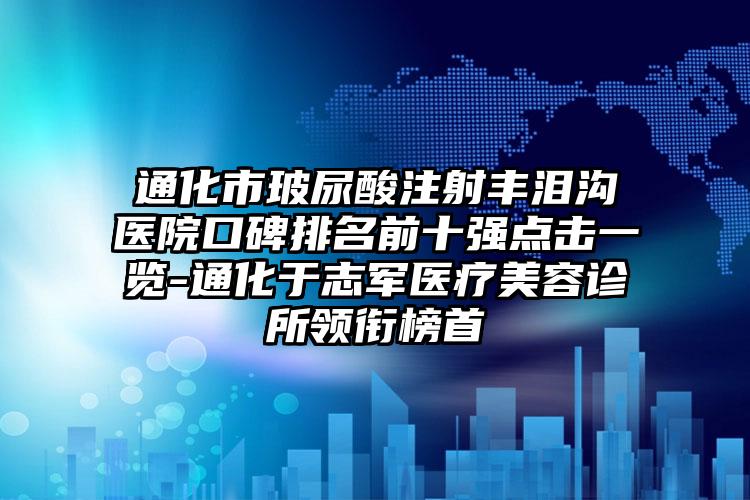 通化市玻尿酸注射丰泪沟医院口碑排名前十强点击一览-通化于志军医疗美容诊所领衔榜首