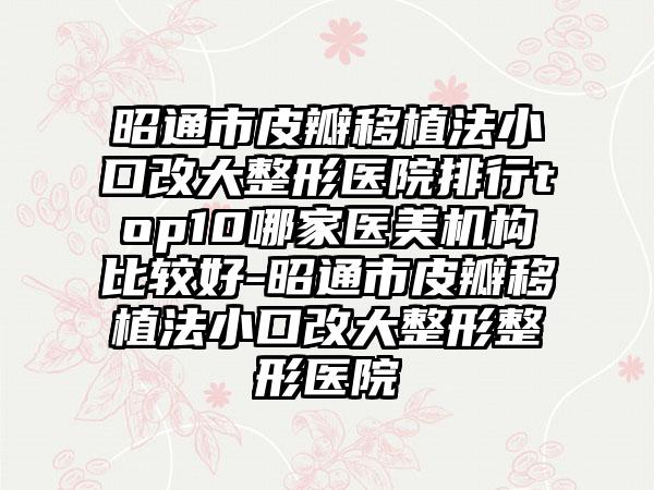 昭通市皮瓣移植法小口改大整形医院排行top10哪家医美机构比较好-昭通市皮瓣移植法小口改大整形整形医院