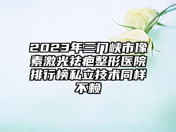 2023年三门峡市像素激光祛疤整形医院排行榜私立技术同样不赖