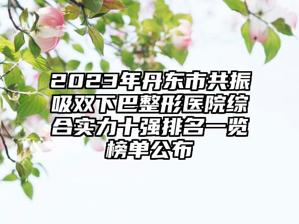 2023年丹东市共振吸双下巴整形医院综合实力十强排名一览榜单公布