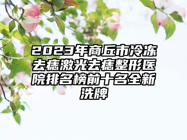 2023年商丘市冷冻去痣激光去痣整形医院排名榜前十名全新洗牌