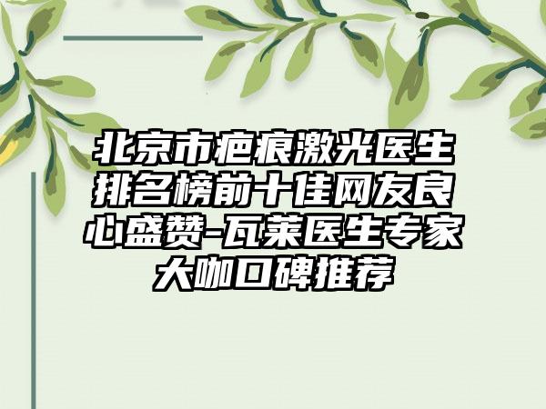 北京市疤痕激光医生排名榜前十佳网友良心盛赞-瓦莱医生骨干医生大咖口碑推荐