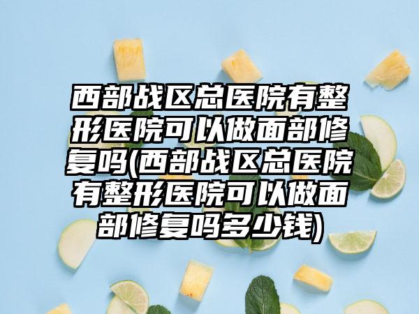 西部战区总医院有整形医院可以做面部修复吗(西部战区总医院有整形医院可以做面部修复吗多少钱)