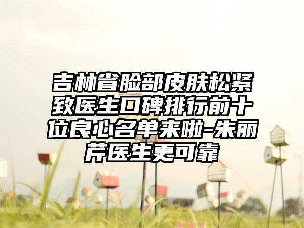 吉林省脸部皮肤松紧致医生口碑排行前十位良心名单来啦-朱丽芹医生更可靠