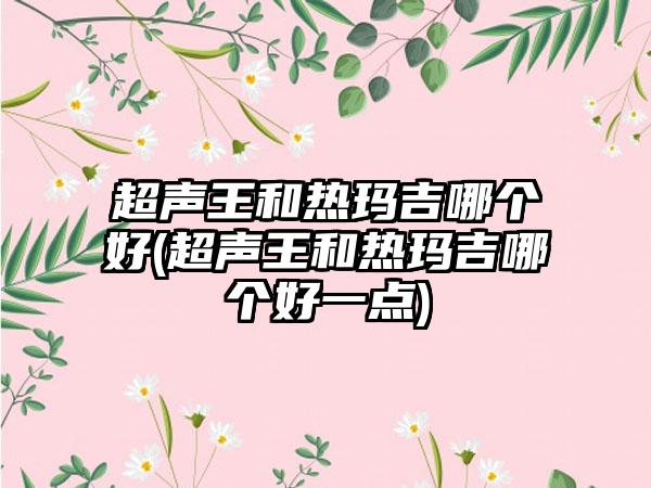 超声王和热玛吉哪个好(超声王和热玛吉哪个好一点)