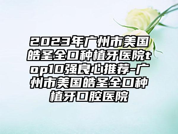 2023年广州市美国皓圣全口种植牙医院top10强良心推荐-广州市美国皓圣全口种植牙口腔医院