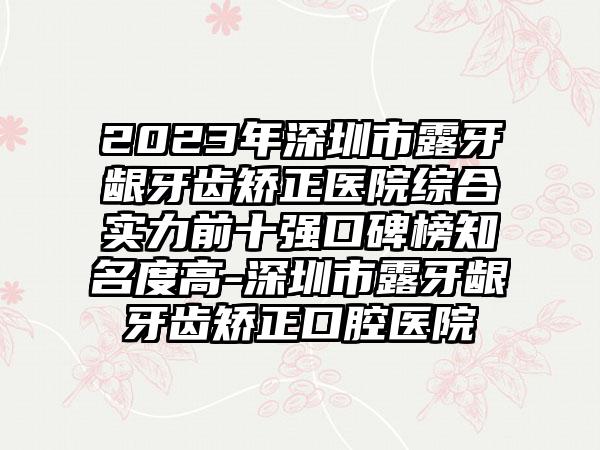 2023年深圳市露牙龈牙齿矫正医院综合实力前十强口碑榜有名度高-深圳市露牙龈牙齿矫正口腔医院