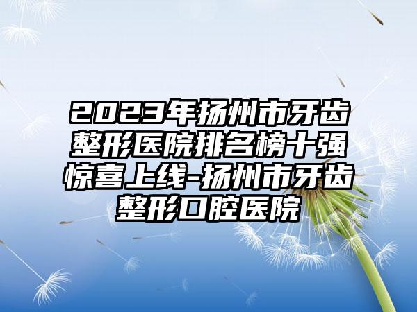 2023年扬州市牙齿整形医院排名榜十强惊喜上线-扬州市牙齿整形口腔医院