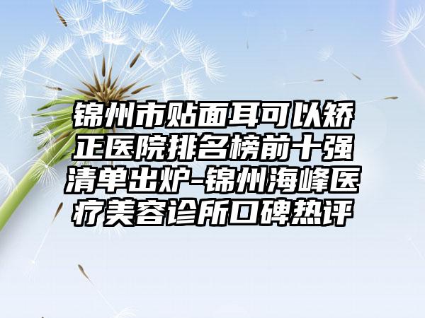 锦州市贴面耳可以矫正医院排名榜前十强清单出炉-锦州海峰医疗美容诊所口碑热评