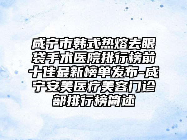 咸宁市韩式热熔去眼袋手术医院排行榜前十佳非常新榜单发布-咸宁安美医疗美容门诊部排行榜简述