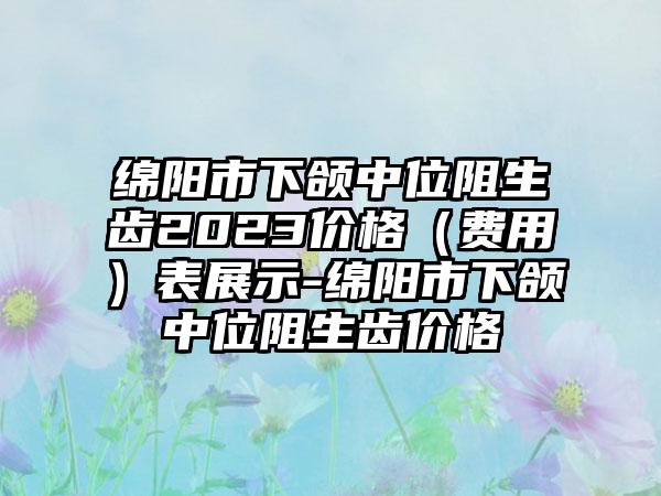 绵阳市下颌中位阻生齿2023价格（费用）表展示-绵阳市下颌中位阻生齿价格