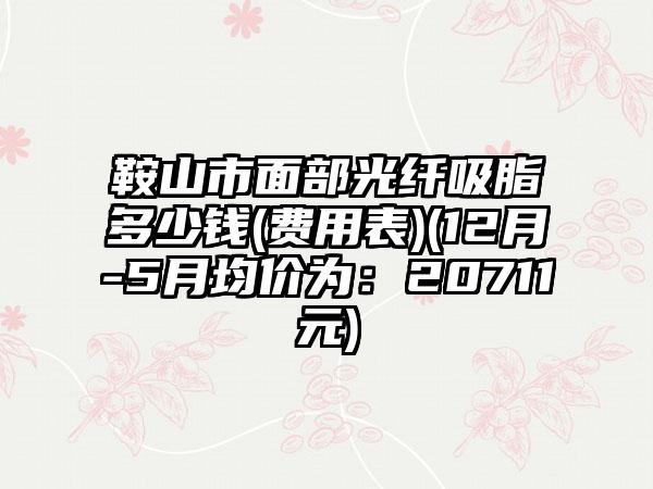 鞍山市面部光纤吸脂多少钱(费用表)(12月-5月均价为：20711元)