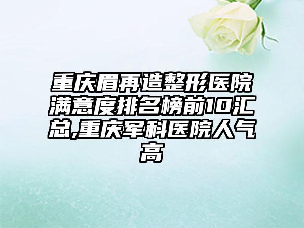 重庆眉再造整形医院满意度排名榜前10汇总,重庆军科医院人气高