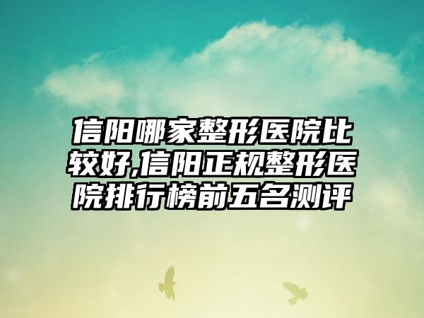 信阳哪家整形医院比较好,信阳正规整形医院排行榜前五名测评