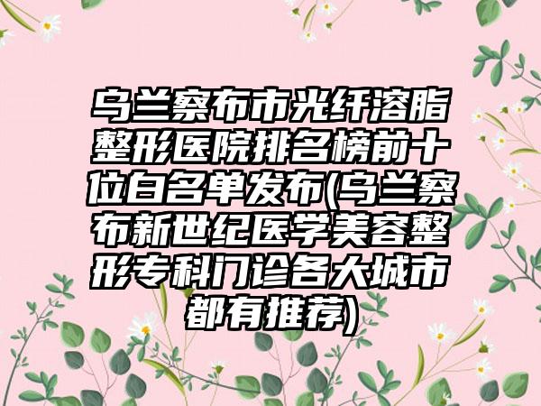 乌兰察布市光纤溶脂整形医院排名榜前十位白名单发布(乌兰察布新世纪医学美容整形专科门诊各大城市都有推荐)