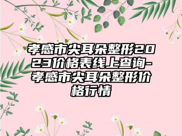 孝感市尖耳朵整形2023价格表线上查询-孝感市尖耳朵整形价格行情