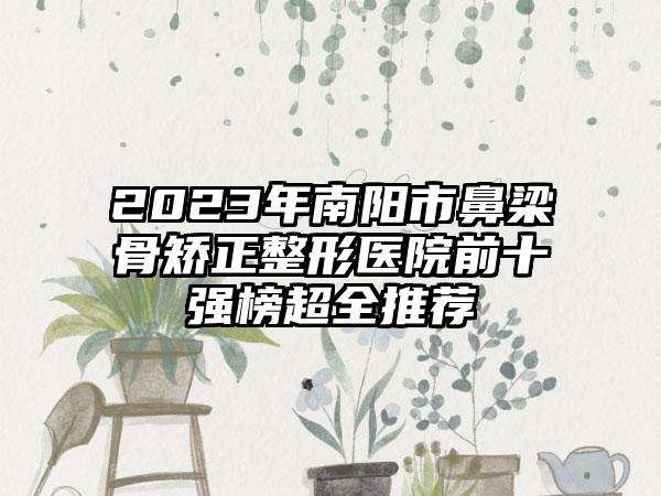 2023年南阳市鼻梁骨矫正整形医院前十强榜超全推荐