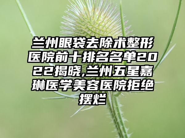 兰州眼袋去除术整形医院前十排名名单2022揭晓,兰州五星嘉琳医学美容医院拒绝摆烂