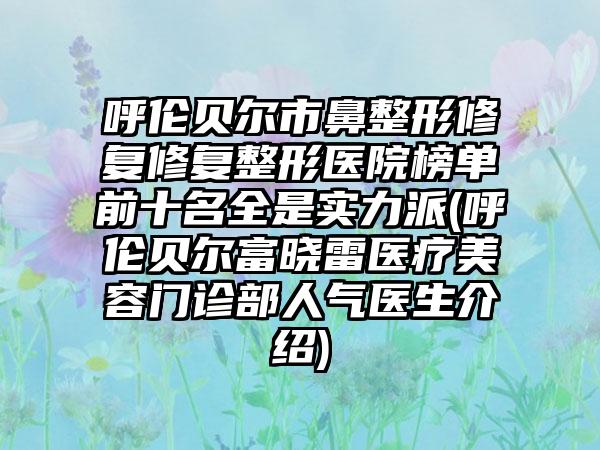 呼伦贝尔市鼻整形修复修复整形医院榜单前十名全是实力派(呼伦贝尔富晓雷医疗美容门诊部人气医生介绍)