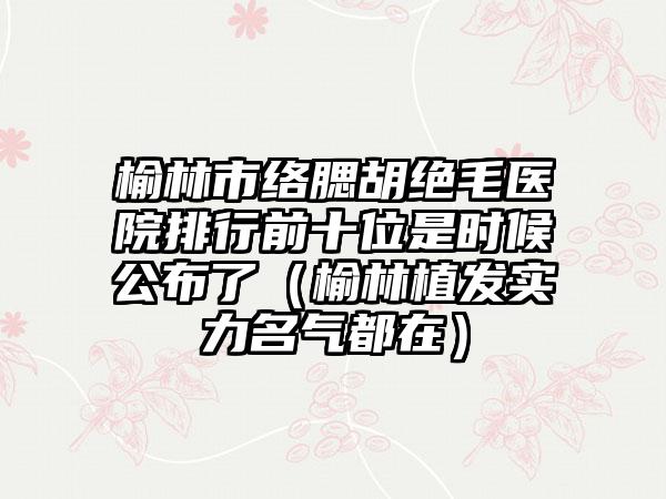 榆林市络腮胡绝毛医院排行前十位是时候公布了（榆林植发实力名气都在）