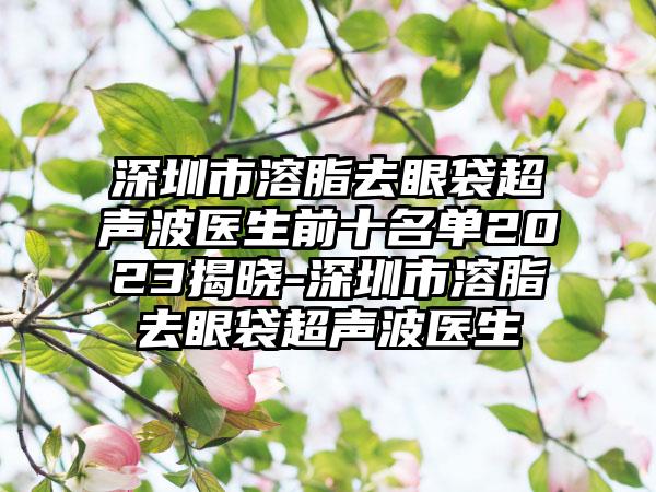 深圳市溶脂去眼袋超声波医生前十名单2023揭晓-深圳市溶脂去眼袋超声波医生