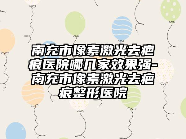 南充市像素激光去疤痕医院哪几家成果强-南充市像素激光去疤痕整形医院