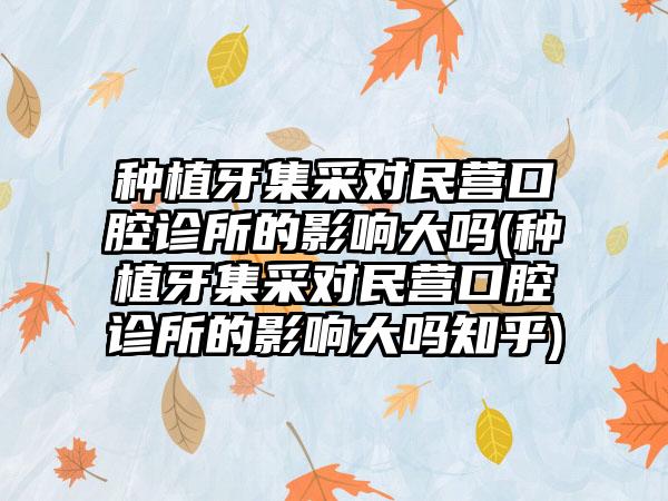 种植牙集采对民营口腔诊所的影响大吗(种植牙集采对民营口腔诊所的影响大吗知乎)