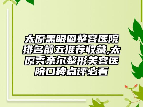 太原黑眼圈整容医院排名前五推荐收藏,太原秀奈尔整形美容医院口碑点评必看