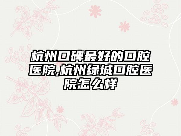 杭州口碑较好的口腔医院,杭州绿城口腔医院怎么样