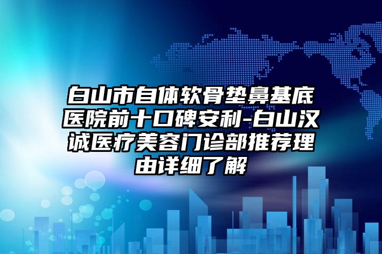 白山市自体软骨垫鼻基底医院前十口碑安利-白山汉诚医疗美容门诊部推荐理由详细了解