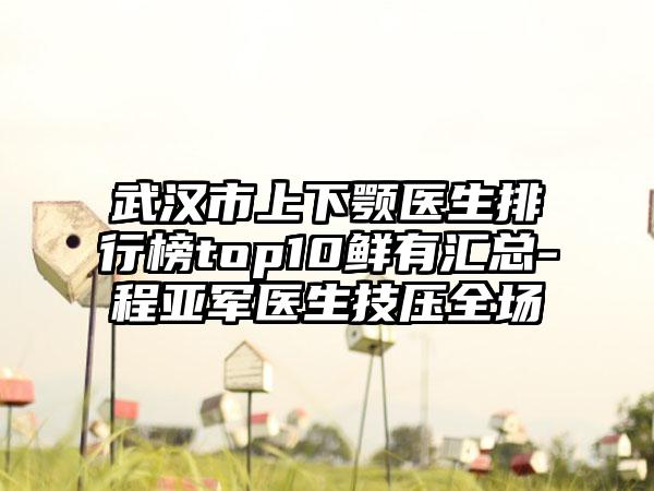 武汉市上下颚医生排行榜top10鲜有汇总-程亚军医生技压全场