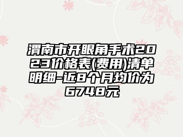 渭南市开眼角手术2023价格表(费用)清单明细-近8个月均价为6748元