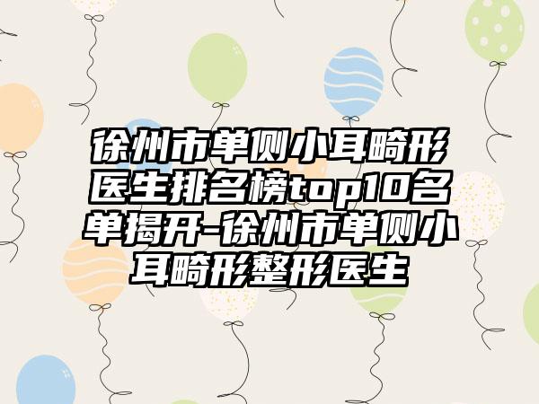 徐州市单侧小耳畸形医生排名榜top10名单揭开-徐州市单侧小耳畸形整形医生