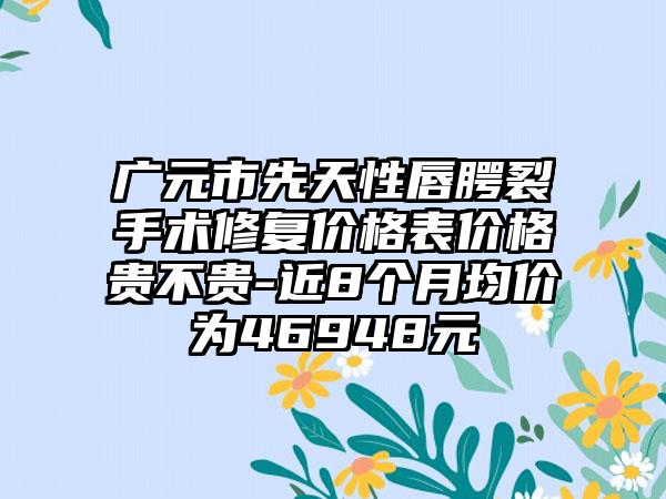 广元市先天性唇腭裂手术修复价格表价格贵不贵-近8个月均价为46948元