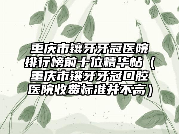 重庆市镶牙牙冠医院排行榜前十位精华帖（重庆市镶牙牙冠口腔医院收费标准并不高）