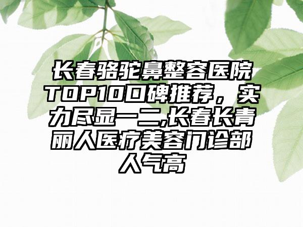 长春骆驼鼻整容医院TOP10口碑推荐，实力尽显一二,长春长青丽人医疗美容门诊部人气高