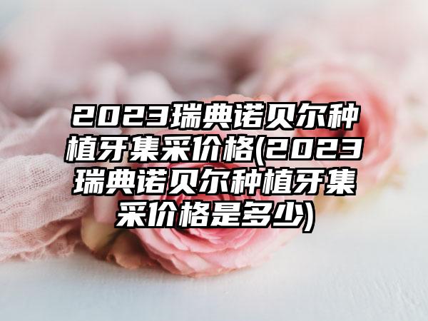 2023瑞典诺贝尔种植牙集采价格(2023瑞典诺贝尔种植牙集采价格是多少)