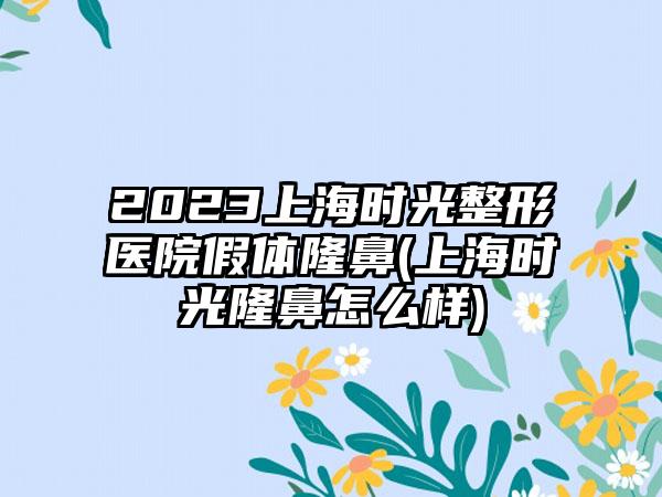 2023上海时光整形医院假体隆鼻(上海时光隆鼻怎么样)