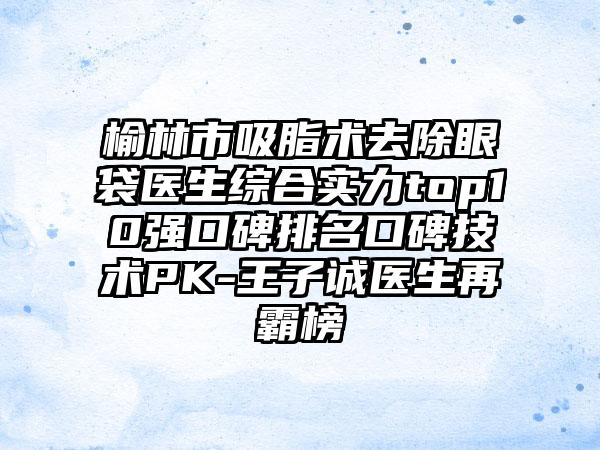 榆林市吸脂术去除眼袋医生综合实力top10强口碑排名口碑技术PK-王子诚医生再霸榜