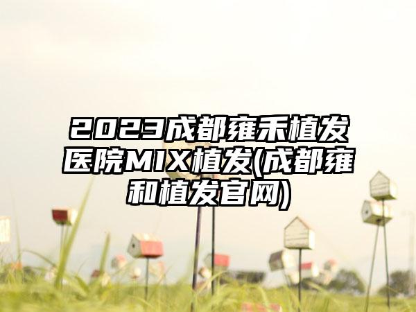 2023成都雍禾植发医院MIX植发(成都雍和植发官网)