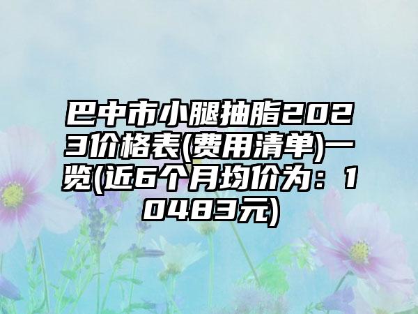 巴中市小腿抽脂2023价格表(费用清单)一览(近6个月均价为：10483元)