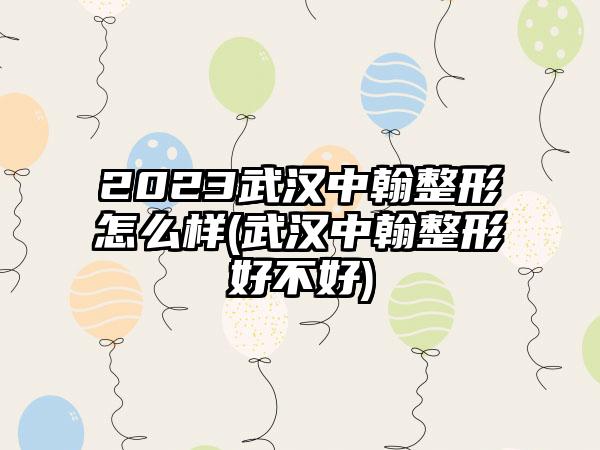 2023武汉中翰整形怎么样(武汉中翰整形好不好)