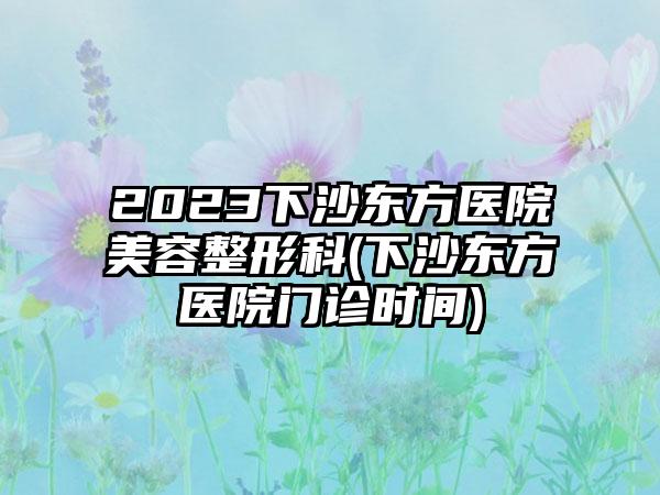 2023下沙东方医院美容整形科(下沙东方医院门诊时间)